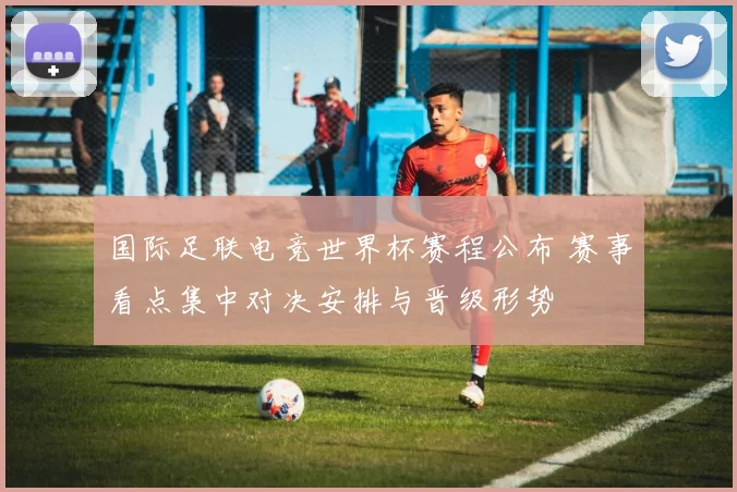 国际足联电竞世界杯赛程公布 赛事看点集中对决安排与晋级形势