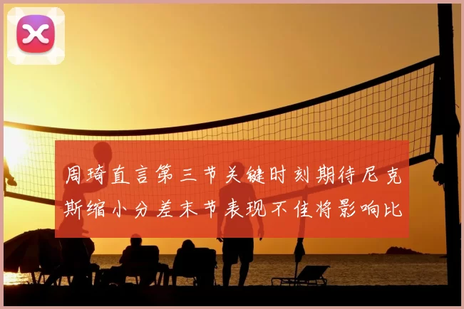 周琦直言第三节关键时刻期待尼克斯缩小分差末节表现不佳将影响比赛结果