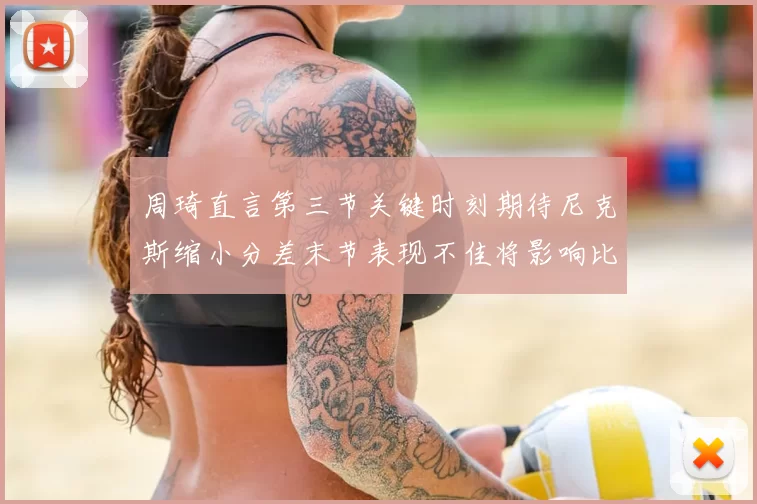 周琦直言第三节关键时刻期待尼克斯缩小分差末节表现不佳将影响比赛结果