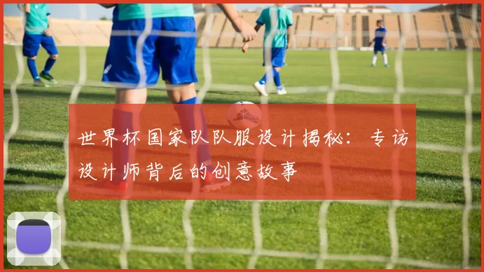 世界杯国家队队服设计揭秘：专访设计师背后的创意故事