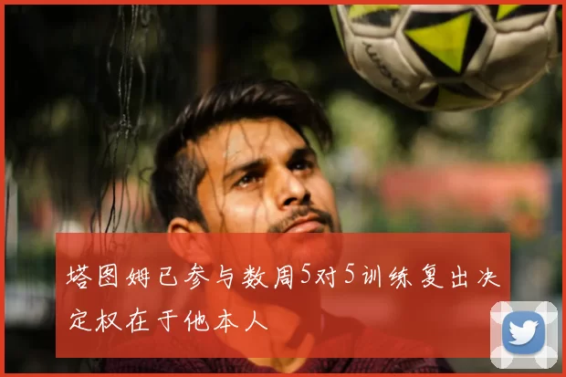 塔图姆已参与数周5对5训练复出决定权在于他本人