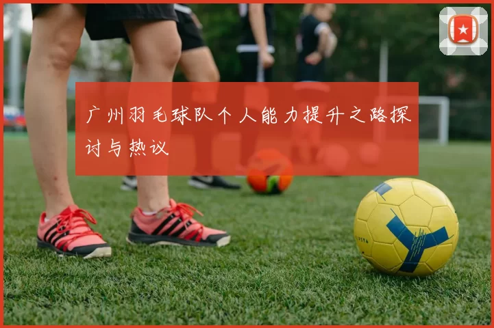 广州羽毛球队个人能力提升之路探讨与热议