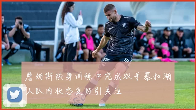 詹姆斯热身训练中完成双手暴扣湖人队内状态良好引关注