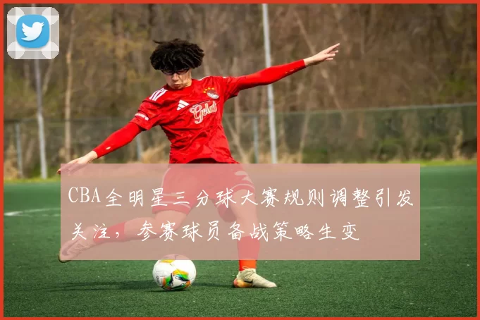 CBA全明星三分球大赛规则调整引发关注，参赛球员备战策略生变